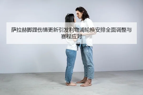 萨拉赫脚踝伤情更新引发利物浦轮换安排全面调整与赛程应对