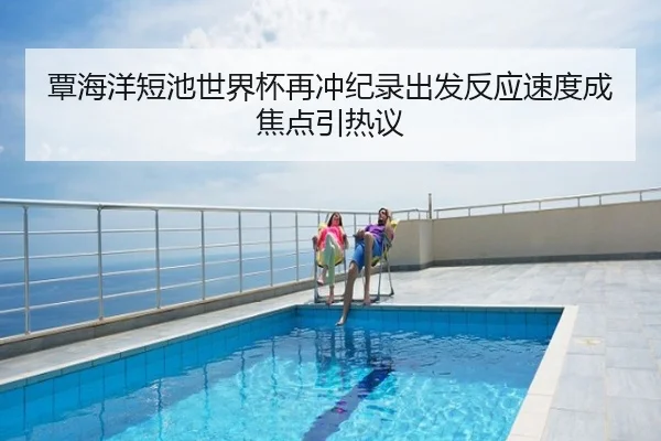 覃海洋短池世界杯再冲纪录出发反应速度成焦点引热议